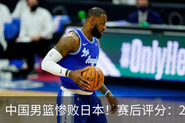 中国男篮惨败日本！赛后评分：2人优秀 4人合格 3人"花样"拉胯