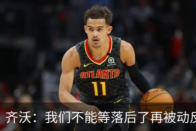 齐沃：我们不能等落后了再被动反应，必须从比赛一开始就主动出击